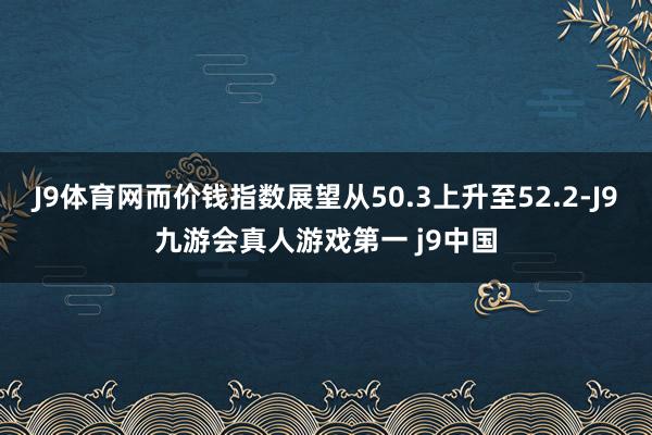 J9体育网而价钱指数展望从50.3上升至52.2-J9九游会真人游戏第一 j9中国