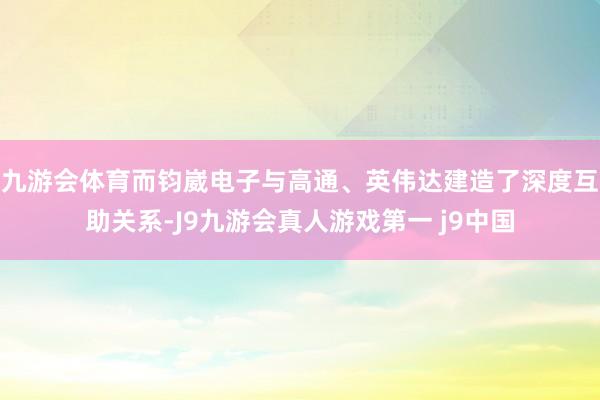 九游会体育而钧崴电子与高通、英伟达建造了深度互助关系-J9九游会真人游戏第一 j9中国