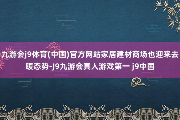 九游会j9体育(中国)官方网站家居建材商场也迎来去暖态势-J9九游会真人游戏第一 j9中国