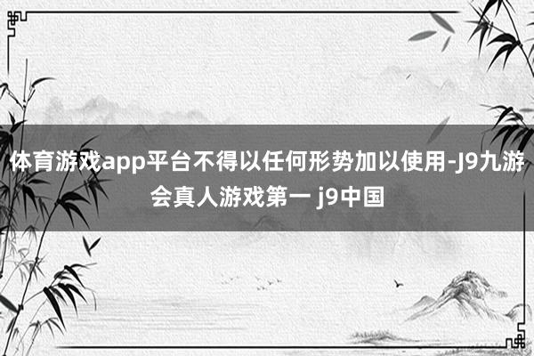 体育游戏app平台不得以任何形势加以使用-J9九游会真人游戏第一 j9中国