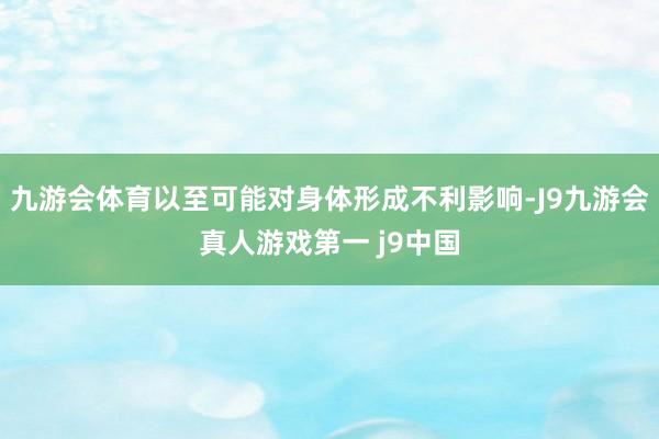 九游会体育以至可能对身体形成不利影响-J9九游会真人游戏第一 j9中国