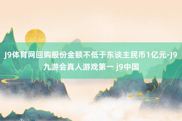 J9体育网回购股份金额不低于东谈主民币1亿元-J9九游会真人游戏第一 j9中国