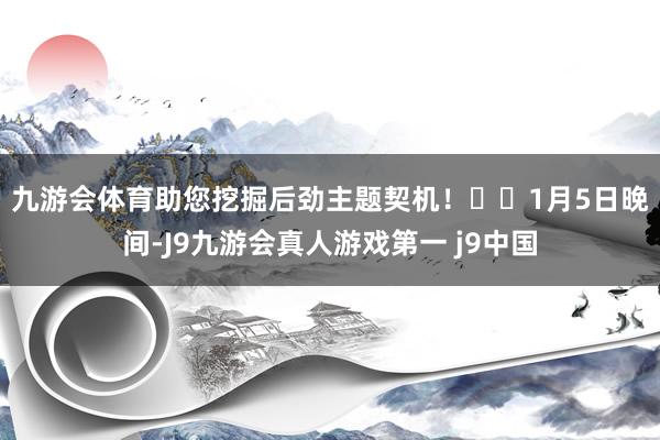 九游会体育助您挖掘后劲主题契机！		　　1月5日晚间-J9九游会真人游戏第一 j9中国