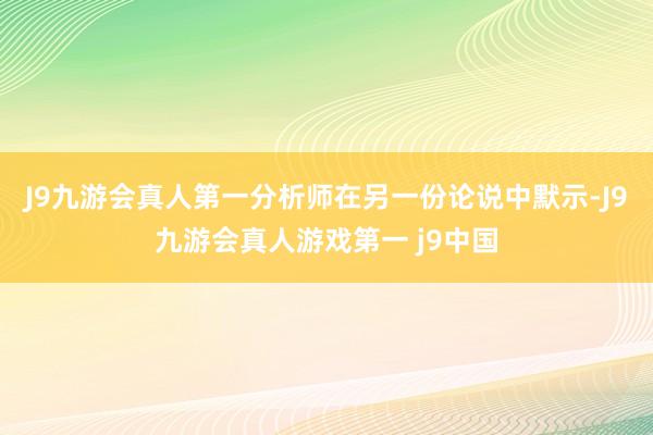 J9九游会真人第一分析师在另一份论说中默示-J9九游会真人游戏第一 j9中国