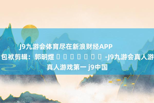 J9九游会体育尽在新浪财经APP            						包袱剪辑：郭明煜 							-J9九游会真人游戏第一 j9中国