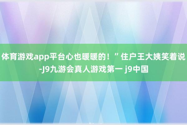 体育游戏app平台心也暖暖的！”住户王大姨笑着说-J9九游会真人游戏第一 j9中国