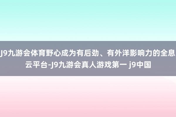 J9九游会体育野心成为有后劲、有外洋影响力的全息云平台-J9九游会真人游戏第一 j9中国