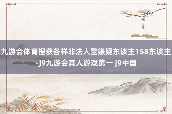 九游会体育捏获各样非法人警嫌疑东谈主158东谈主-J9九游会真人游戏第一 j9中国