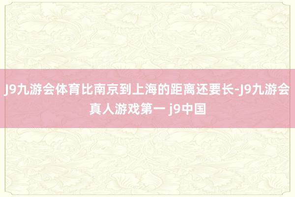 J9九游会体育比南京到上海的距离还要长-J9九游会真人游戏第一 j9中国