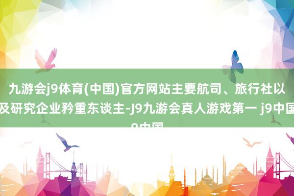 九游会j9体育(中国)官方网站主要航司、旅行社以及研究企业矜重东谈主-J9九游会真人游戏第一 j9中国