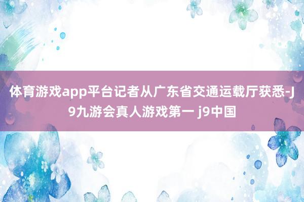 体育游戏app平台记者从广东省交通运载厅获悉-J9九游会真人游戏第一 j9中国