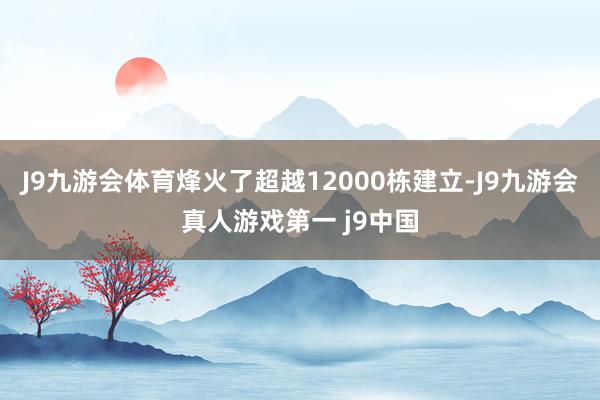 J9九游会体育烽火了超越12000栋建立-J9九游会真人游戏第一 j9中国