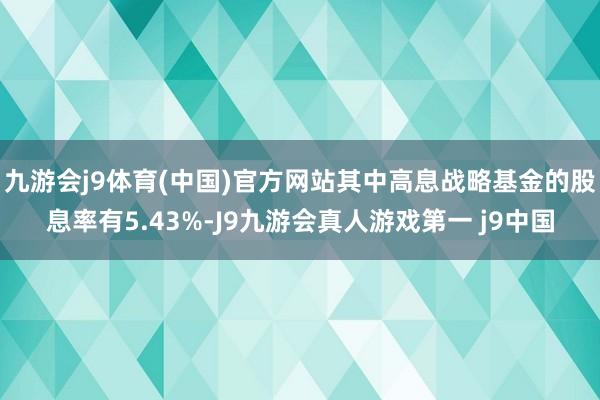 九游会j9体育(中国)官方网站其中高息战略基金的股息率有5.43%-J9九游会真人游戏第一 j9中国