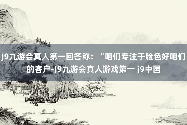 J9九游会真人第一回答称：“咱们专注于脸色好咱们的客户-J9九游会真人游戏第一 j9中国