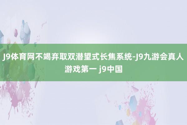 J9体育网不竭弃取双潜望式长焦系统-J9九游会真人游戏第一 j9中国