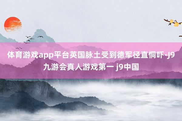 体育游戏app平台英国脉土受到德军径直恫吓-J9九游会真人游戏第一 j9中国